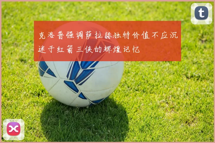 克洛普强调萨拉赫独特价值不应沉迷于红箭三侠的辉煌记忆