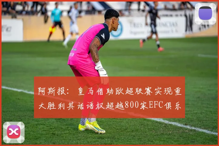 阿斯报：皇马借助欧超联赛实现重大胜利其话语权超越800家EFC俱乐部总和