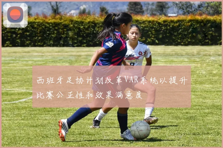 西班牙足协计划改革VAR系统以提升比赛公正性和效果满意度