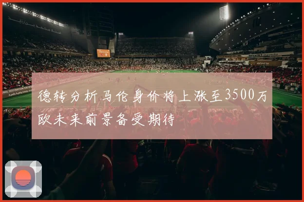 德转分析马伦身价将上涨至3500万欧未来前景备受期待