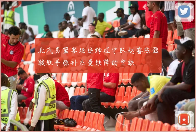 北汽男篮客场逆转辽宁队赵睿陈盈骏联手弥补杰曼缺阵的空缺