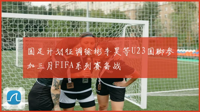 国足计划征调徐彬李昊等U23国脚参加三月FIFA系列赛备战