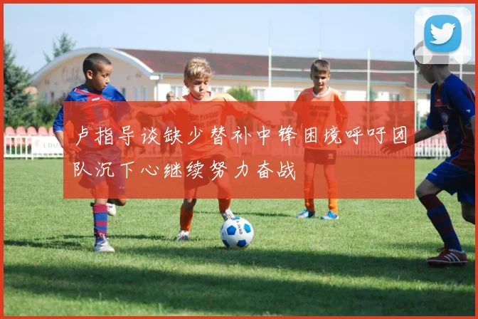 卢指导谈缺少替补中锋困境呼吁团队沉下心继续努力奋战