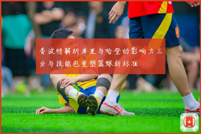香波特解析库里与哈登的影响力三分与技能包重塑篮球新标准