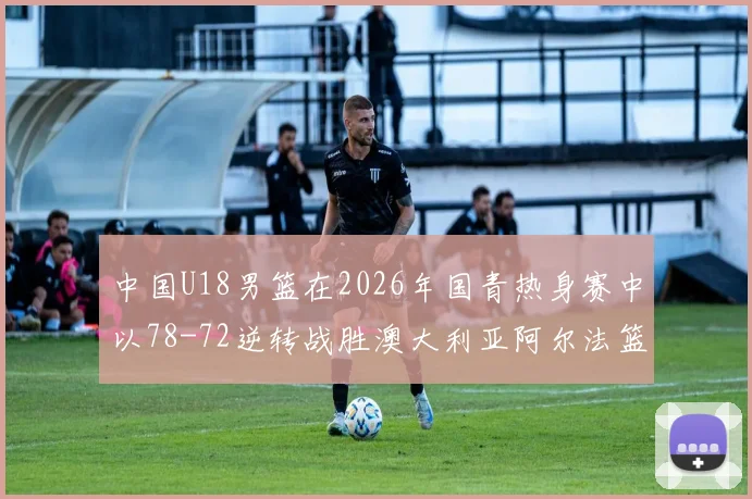 中国U18男篮在2026年国青热身赛中以78-72逆转战胜澳大利亚阿尔法篮球学院