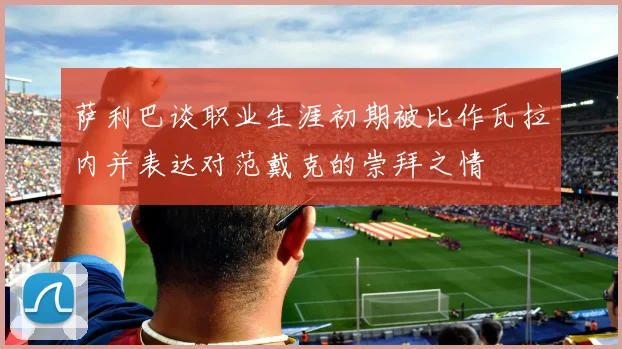 萨利巴谈职业生涯初期被比作瓦拉内并表达对范戴克的崇拜之情