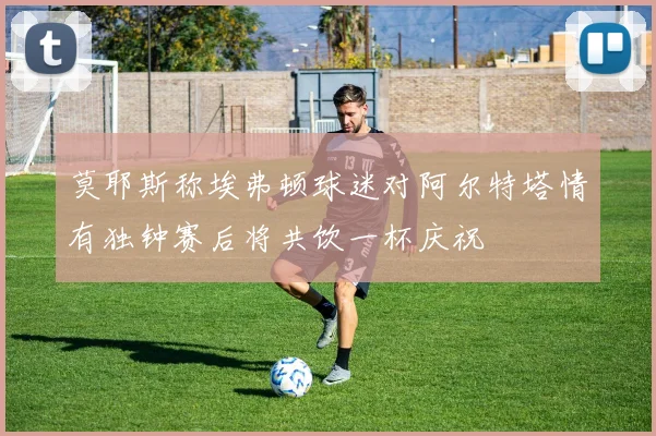 莫耶斯称埃弗顿球迷对阿尔特塔情有独钟赛后将共饮一杯庆祝