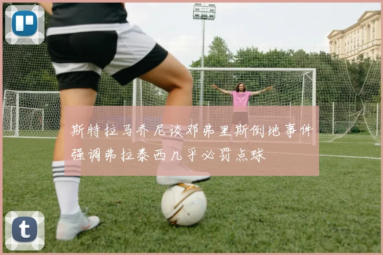 斯特拉马乔尼谈邓弗里斯倒地事件强调弗拉泰西几乎必罚点球