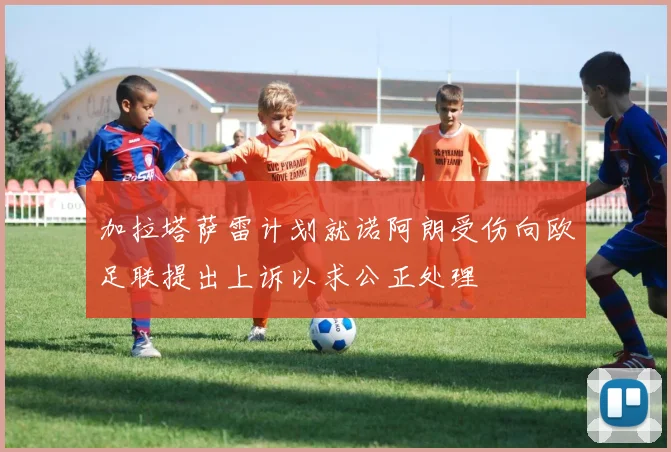 加拉塔萨雷计划就诺阿朗受伤向欧足联提出上诉以求公正处理