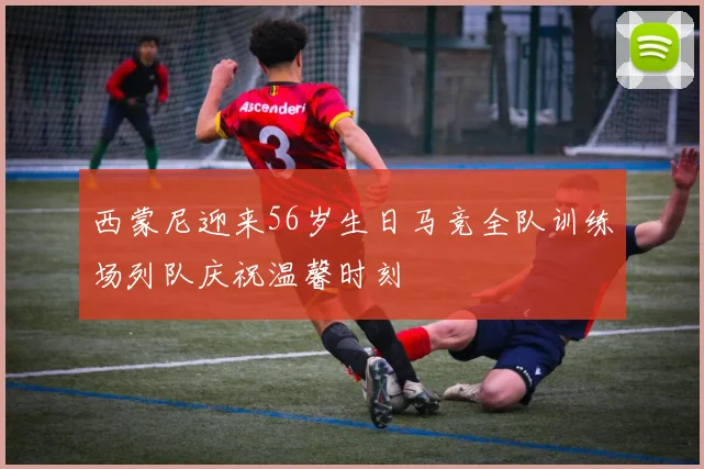西蒙尼迎来56岁生日马竞全队训练场列队庆祝温馨时刻